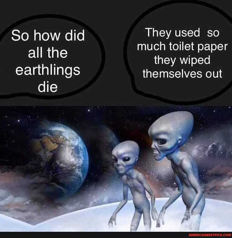 So how did They used so much toilet paper
all the they wiped earthlings themselves out die