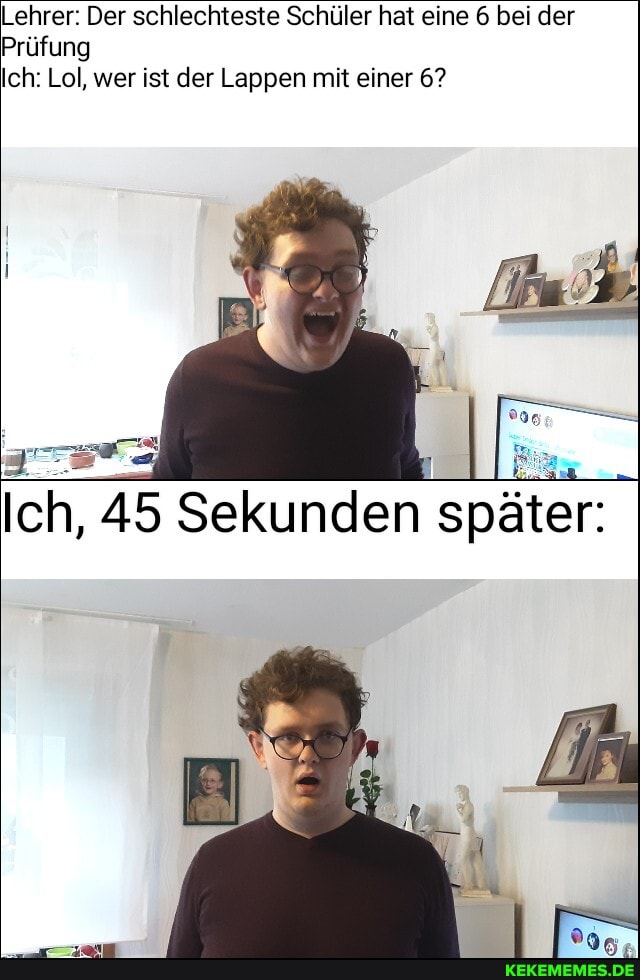 Lehrer: Der schlechteste Schüler hat eine 6 bei der
Prüfung
Ich: Lol, wer ist der Lappen mit einer 6?
Ich, 45 Sekunden