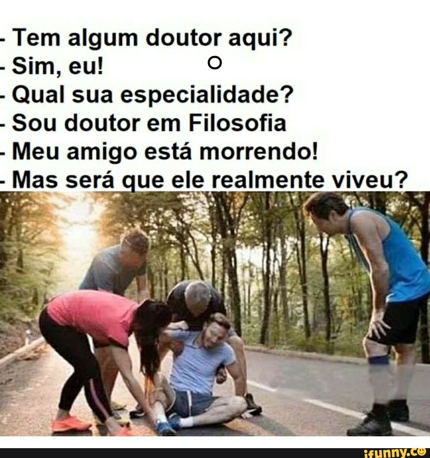 - Tem algum doutor aqui?
- Sim, eu!
- Qual sua especialidade?
- Sou doutor em Filosofia
- Meu amigo está morrendo!
- Mas será que ele realmente viveu?