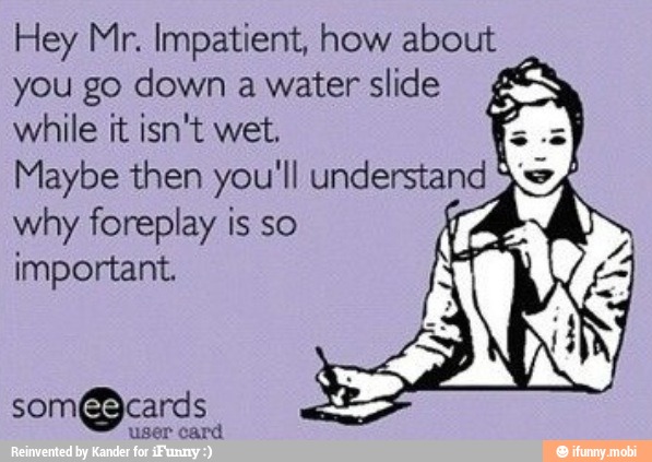 Hey Mr. Impatient, how about
you go down awaterslide
4
while it isn't wet.
why foreplay is so
important.