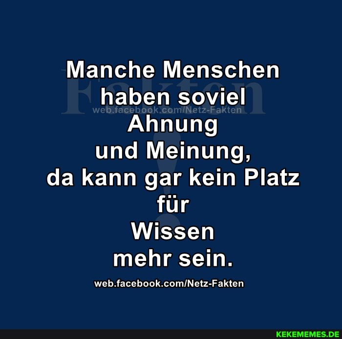 Manche Menschen haben soviel
Ahnung und Meinung, da kann gar kein Platz für
Wissen mehr sein.
web. facebook.