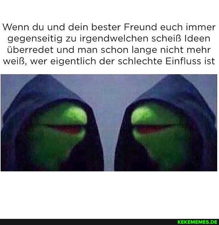 Wenn du und dein bester Freund euch immer gegenseitig zu irgendwelchen scheiß Ideen überredet und man schon lange nicht mehr
weiß, wer eigentlich der schlechte Einfluss ist