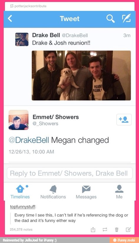Drake Bell @DrakeBell
Drake Josh reunion!!
@_Showers
@DrakeBell Megan changed
topfunnystuff:
Every time I see this, I can't tel if he's referencing the dog or
the dad and it's funny either way