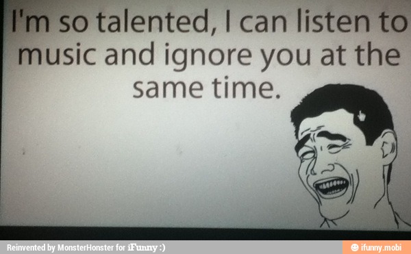 so talented, I can
listen to
Pmusic and ignore you at the
same time.