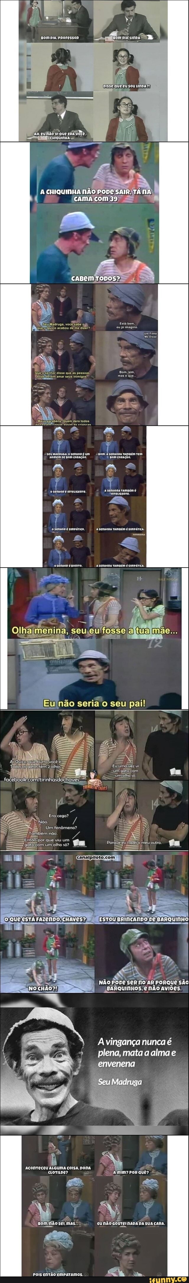 RR.
Disse que eu sou
am
CHIQUINHA NÃO PODE SAIR. TÁNA
cama com 39
caBem
Madruga, vocêleabe oj Está bom, acabou de me dizor? ou já imagino.
Quefoisenhor disse que as pessoasI amar seus inimigos!
Seu MADRUGA pe .O SenHoRéum CORAÇÃO. om Bom Tamaém rem
'Homem pe gom CORAÇÃO. Bom CoRAçÃo,
a a e
o sennoR é smpárico. sennona ramaém é simpárica.
a L
osennoR émonrro. sennoRa rampém é simpárica.
seria seu pal
SIDA
Eujumágie vi
um gêto com. fm
umiolho
eu meu outro.
jookicomtirinhasdochaves, chaus
Eraicego?
'Noo.
Um fenômeno? bém não.
um olho
fo QUE ESTÁ FAZENDO. CHAVES? ESTOU BRINCANDO De BARQUINHO
NÃo pope ser no AR PORQUe SÃO
-,sARquinnos-enão aviões.
A vingança nunca é plena, mata a alma e
envenena
Seu Madruga
colga, nona
mas CUNÃO GOSTEI NADE DA
Pois entÃo emparamos.
