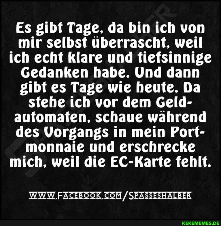 Es gibt Tage, da bin ich von mir selbst überrascht, weil ich echt klare und tiefsinnige
Gedanken habe. Und dann gibt es Tage wie heute. Da stehe ich vor dem Geld- automaten, schaue wahrend des Vorgangs in mein Port- monnaie und erschrecke mich, weil die EC-Karte fehlt.
WWW FATEBOSK /SBASSESHALBER