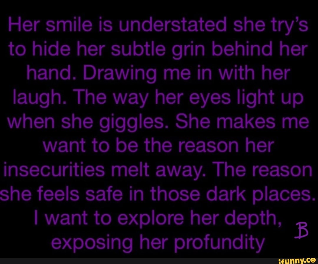 Her smile is understated she try's to hide her subtle grin behind her hand. Drawing me in with her laugh. The way her eyes light up when she giggles. She makes me want to be the reason her insecurities melt away. The reason she feels safe in those dark places.
I want to explore her depth,
exposing her profundity