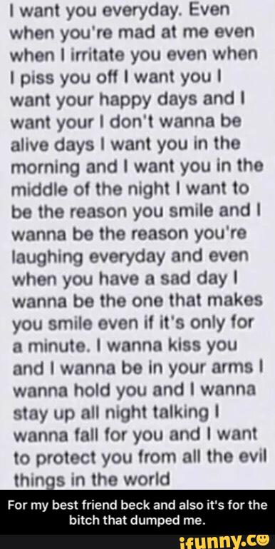 I want you everyday Even
when you're mad at me even
when I milaIa you even when
I piss you o" I wanI you I
wan! your happy days and I
wan! your I don'I wanna be
alive days I wanl you In Ihe
morning and I want you in the
mddle oI the night I want Io
be the reason you SMIIB and I
wanna be Ihe reason you're
laughing everyday and even
when you have & snd day I
wanna be the one that makes
you smile even iI it's only Ior
a minute. I wanna kiss you
and I wanna be In your arms I
wanna hold you and I wanna
slay up all mghl Inllung I
wanna fall Ior you and I want
lo protect you Irom all (he ovul
Ihlns m the world
For my best friend beck and also iI‘sf
bitch that dumped me. - For my best friend beck and also it's for the bitch that dumped me.