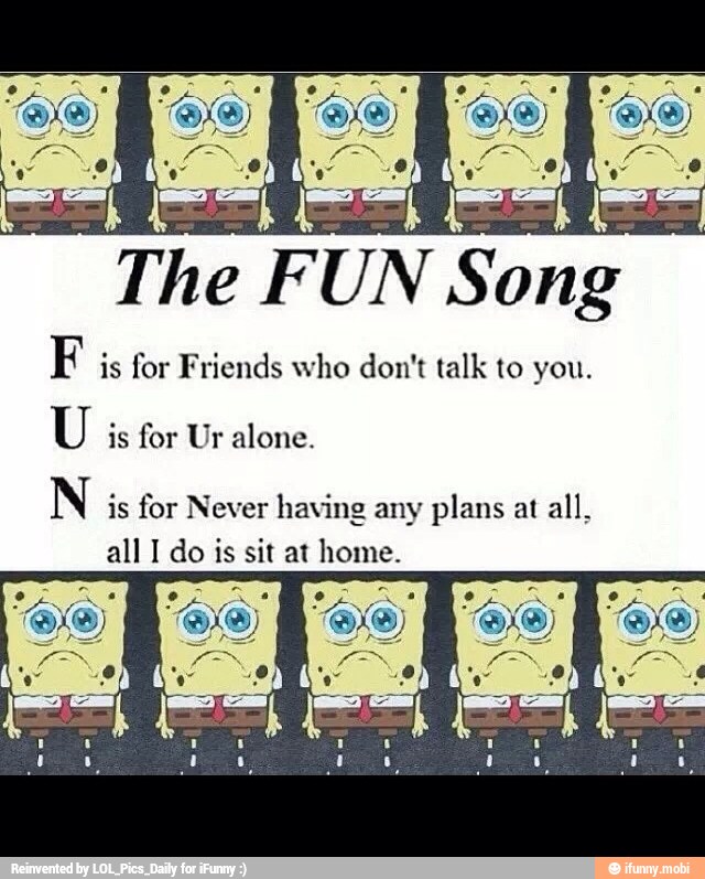 i
Song
F is for Friends who don't talk to you.
U is for Ur alone.
N is for Never having any plans at
all,
all I do is sit at pone: