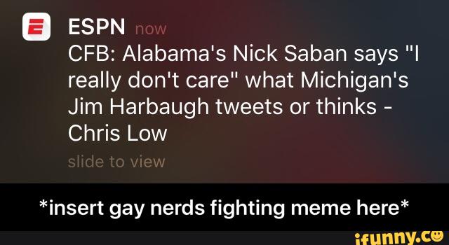 B ESPN
CFB: Alabama's Nick Saban says "I
really don't care" What Michigan's
Jim Harbaugh tweets or thinks
-
Chris Low
*insert gay nerds fighting meme here* - *insert gay nerds fighting meme here*