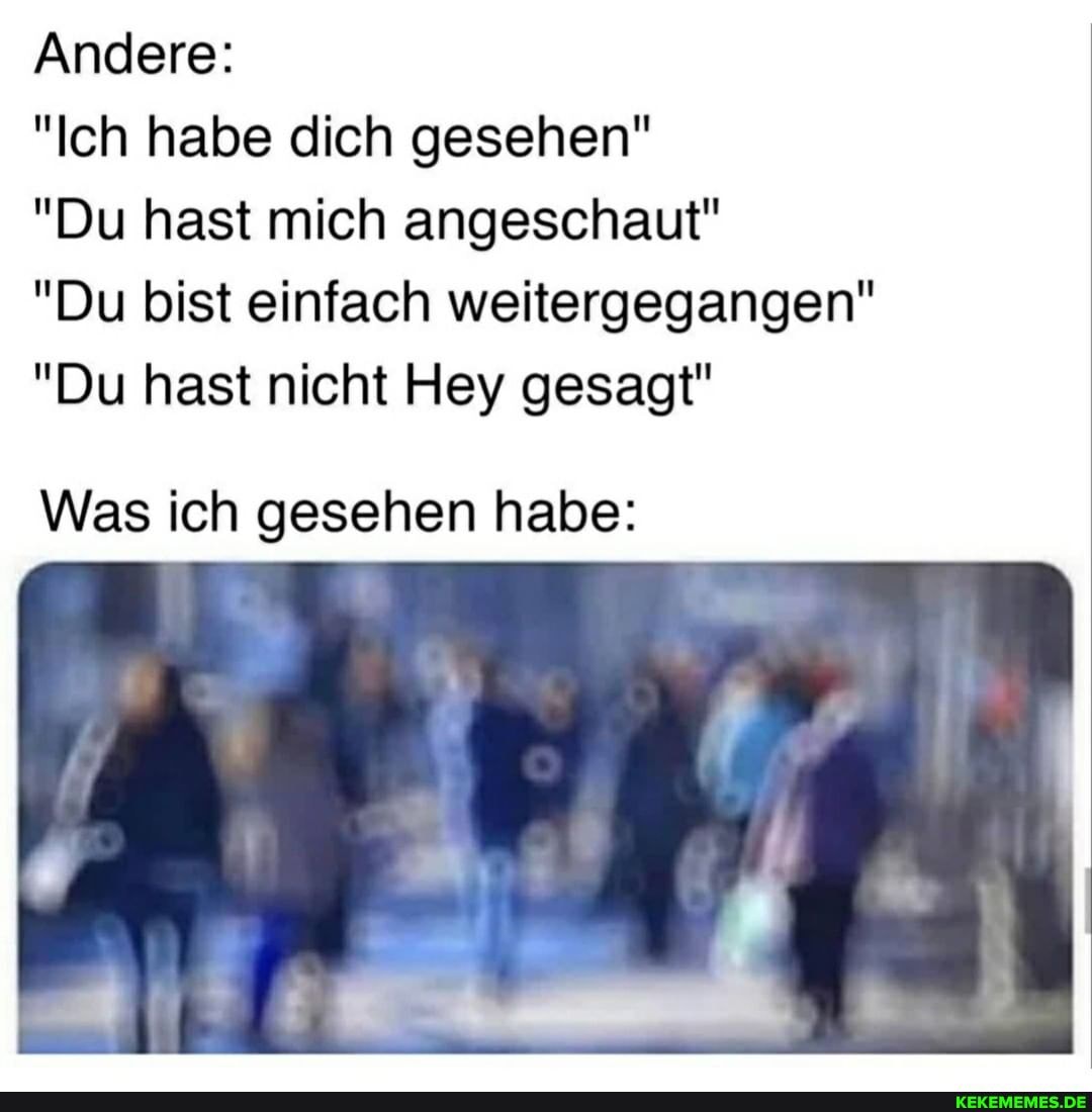 Andere:
"Ich habe dich gesehen"
"Du hast mich angeschaut"
"Du bist einfach weitergegangen"
"Du hast nicht Hey gesagt"
Was ich gesehen habe: