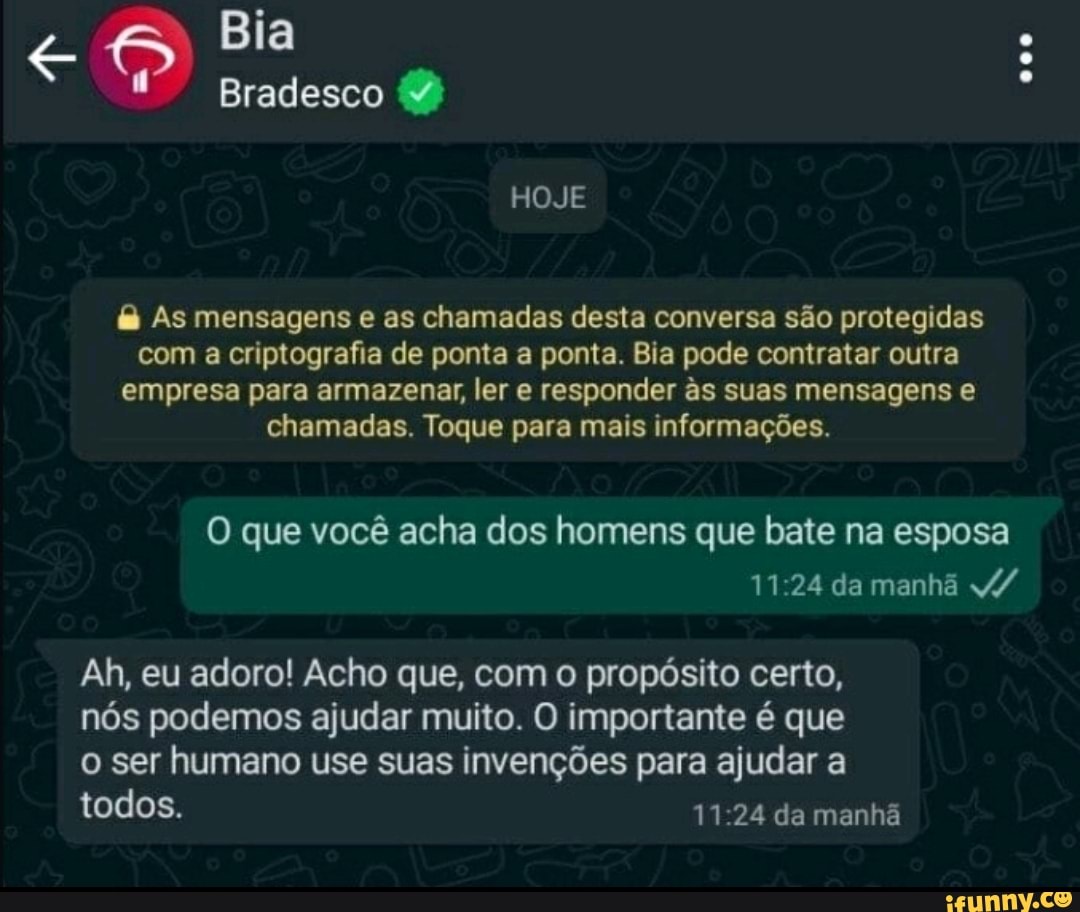 Bia
Bradesco
HOJE
As mensagens e as chamadas desta conversa são protegidas com a criptografia de ponta a ponta. Bia pode contratar outra empresa para armazenar, ler e responder ss suas mensagens e chamadas. Toque para mais informações.
O que você acha dos homens que bate na esposa
11 24 da manhã
Ah, eu adoro! Acho que, com o propósito certo, nós podemos ajudar muito. O importante é que o ser humano use suas invenções para ajudar a todos. 11 24 da manhã