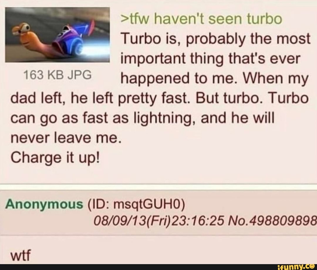 >tfw haven't seen turbo
A rs Turbo is, probably the most
important thing that's ever
163KBJPG happened to me. When my
dad left, he left pretty fast. But turbo. Turbo
can go as fast as lightning, and he will
never leave me.
Charge it up!
08/09/1 3(Fri)23:16:25 No.498809898