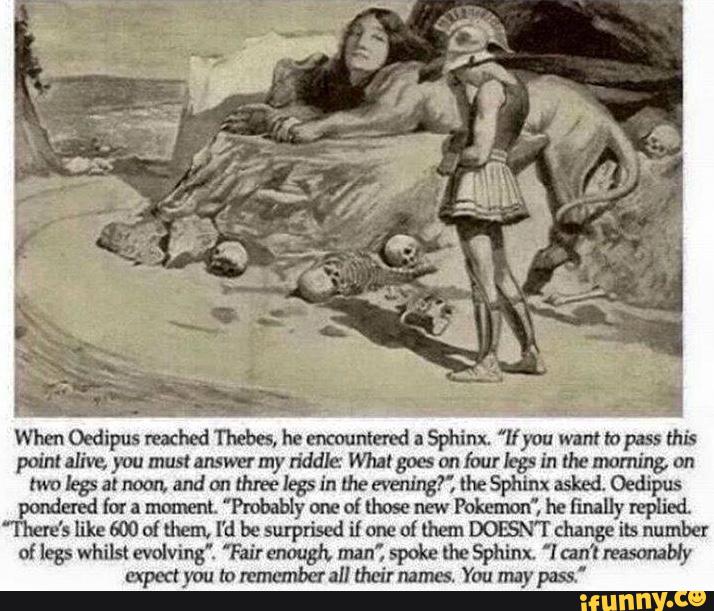 Oedipus Thebes. Sphinx. 'líyou tapas;
point alive. you mustanswermy riddle Whalgocs an iourbgv in the morning. on
moleçalnoon, andou threelegsin hwau'qgí', lheSphinxasked. Oedipus
pondered for a moment, ”Probably one
of [hose new Pokmm“, he finally replied.
“There's like wo of them, I'd be surpxiscd i1 om
of them DOBN'I' change its number
of 1255 Whilst evolving”. ”Fair enough. man", spoke thc Sphinx, "l can't miserably
mmcmbcr all their pass,”