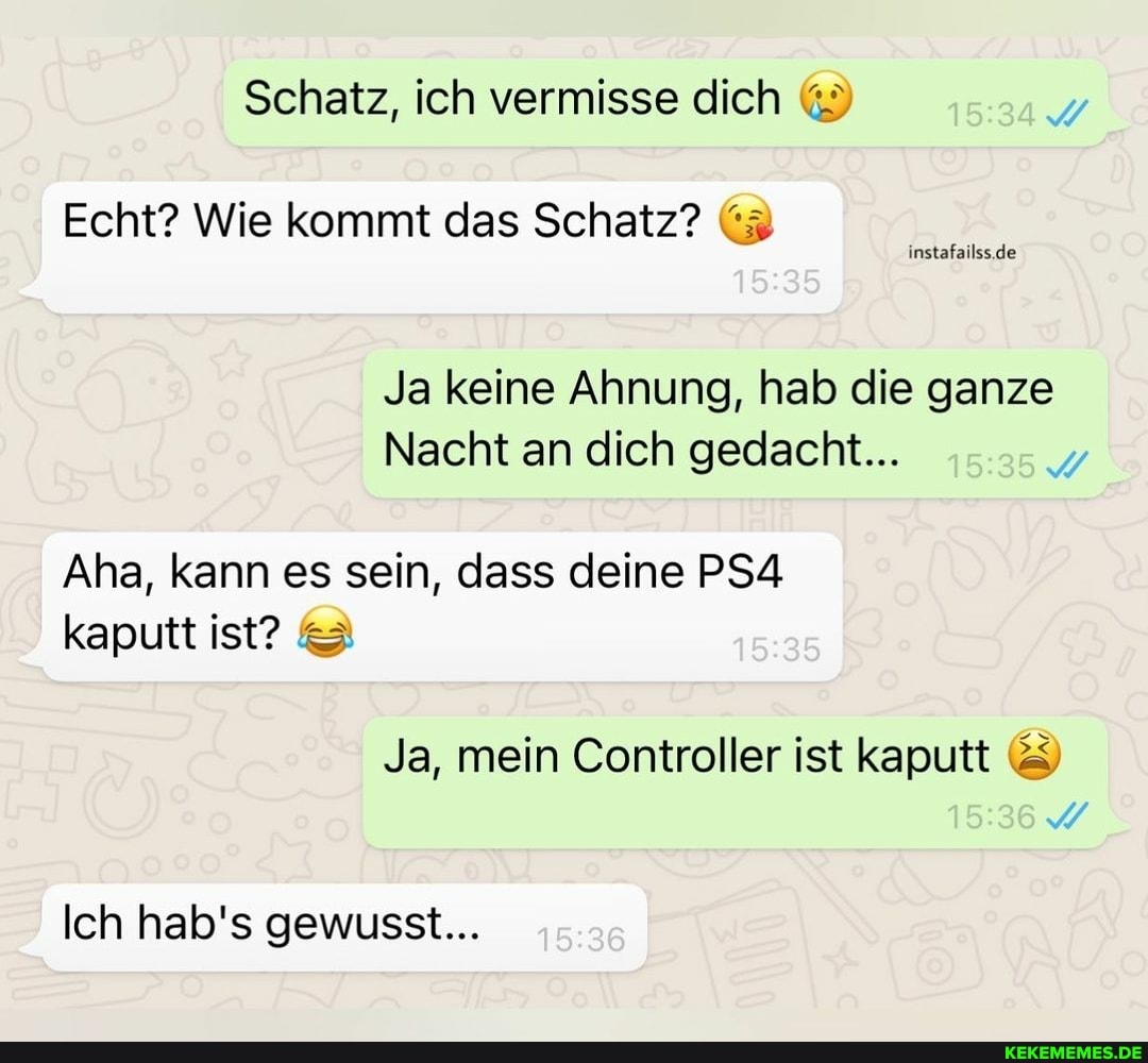 Schatz, ich vermisse dich
Echt? Wie kommt das Schatz? (3
de de
Ja keine Ahnung, hab die ganze
Nacht an dich gedacht...
Aha, kann es sein, dass deine PSA kaputt ist?
Ja, mein Controller ist kaputt &
Ich hab's gewusst...