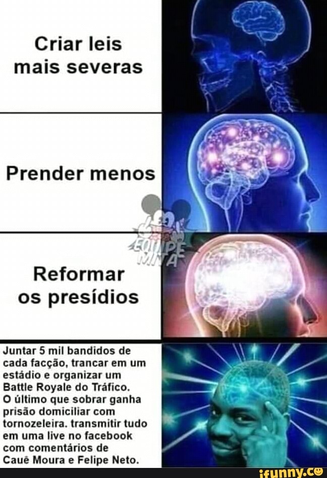 Criar leis
mais severas
Prender menos
Reformar
os presídios
Juntar 5 mil bandidos de
cada facção, trancar em um
estádio e organizar um
Battle Royale do Tráfico.
O último que sobrar ganha
prisão domiciliar com
tornozeleira. transmitir tudo
em uma live no facebook
com comentários de
Felipe