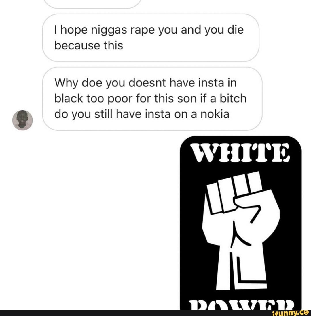 I hope niggas rape you and you die
because this
Why doe you doesnt have insta in
black too poor for this son if a bitch
do you still have insta on a nokia
WHITE