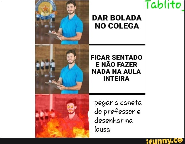 DAR BOLADA
NO COLEGA
FICAR SENTADO
E NÃO FAZER
NADA NA AULA
INTEIRA
pegar a caneta
do prefessor e
desenhar na