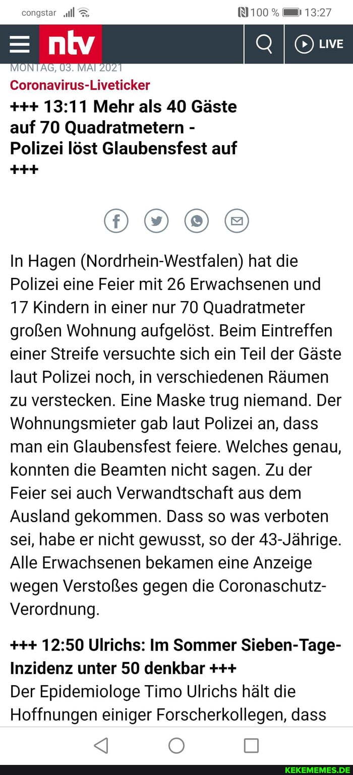 congstar 100%
Live
Coronavirus-Liveticker
Mehr als 40 Gäste auf 70 Quadratmetern -
Polizei löst Glaubensfest auf
In Hagen (Nordrhein-Westfalen) hat die
Polizei eine Feier mit 26 Erwachsenen und
17 Kindern in einer nur 70 Quadratmeter großen Wohnung aufgelöst. Beim Eintreffen einer Streife versuchte sich ein Teil der Gäste laut Polizei noch, in verschiedenen Räumen zu verstecken. Eine Maske trug niemand. Der
Wohnungsmiieter gab laut Polizei an, dass man ein Glaubensfest feiere. Welches genau, konnten die Beamten nicht sagen. Zu der
Feier sei auch Verwandtschaft aus dem
Ausland gekommen. Dass so was verboten sei, habe er nicht gewusst, so der 43- Jährige.
Alle Erwachsenen bekamen eine Anzeige wegen Verstoßes gegen die Coronaschutz-
Verordnung.
Ulrichs: Im Sommer Sieben-Tage-
Inzidenz unter 50 denkbar
Der Epidemiologe Timo Ulrichs hält die
Hoffnungen einiger Forscherkollegen, dass