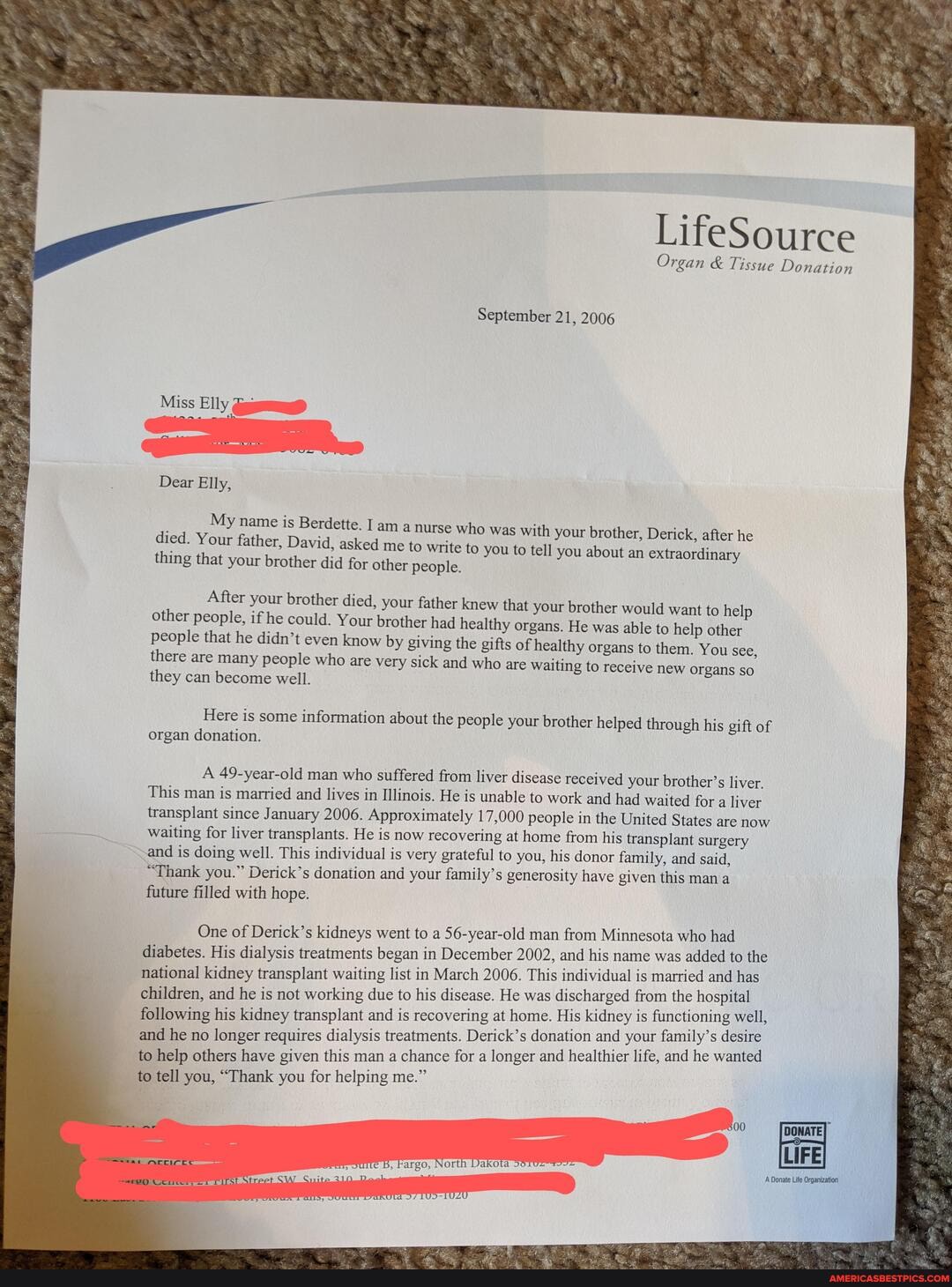 LifeSource
Organ & Tissue Donation
September 21, 2006
Miss Elly
Dear Elly,
My name is Berdette. I am a nurse who was wi ith your brother, Derick, after he died. Your father, David, asked me to write to you to tell you about an extraordinary thing that your brother did for other people.
After your brother died, your father knew that your brother would want to help other people, if he could. Your brother had healthy organs. He was able to help other people that he didn't even know by giving the gifts of healthy organs to them. You see there are many people who are very sick and who are waiting to receive new organs they can become well.
Here is some information about the people your brother helped through his gift of organ donation.
A 49-year-old man who suffered from liver disease received your brother's liver.
This man is married and lives in Illinois. He is unable to work and had waited for a liver transplant since January 2006. Approximately 17,000 people in the United States are now waiting for liver transplants. He is now recovering at home from his transplant surgery
-and is doing well. This individual is very grateful to you, his donor family, and said,
"Thank you." Derick's donation and your family's generosity have given this mana
future filled with hope.
One of Derick's kidneys went to a 56-year-old man from Minnesota who had diabetes. His dialysis treatments began in December 2002, and his name was added to the national kidney transplant waiting list in March 2006. This individual is married and has children, and he is not working due to his disease. He was discharged from the hospital following his kidney transplant and is recovering at home. His kidney is functioning well, and he no longer requires dialysis treatments. Derick's donation and your family's desire to help others have given this man a chance for a longer and healthier life, and he wanted
to tell you, "Thank you for helping me."
500
e B, kargo, North Dakota
A Donate Life Organization