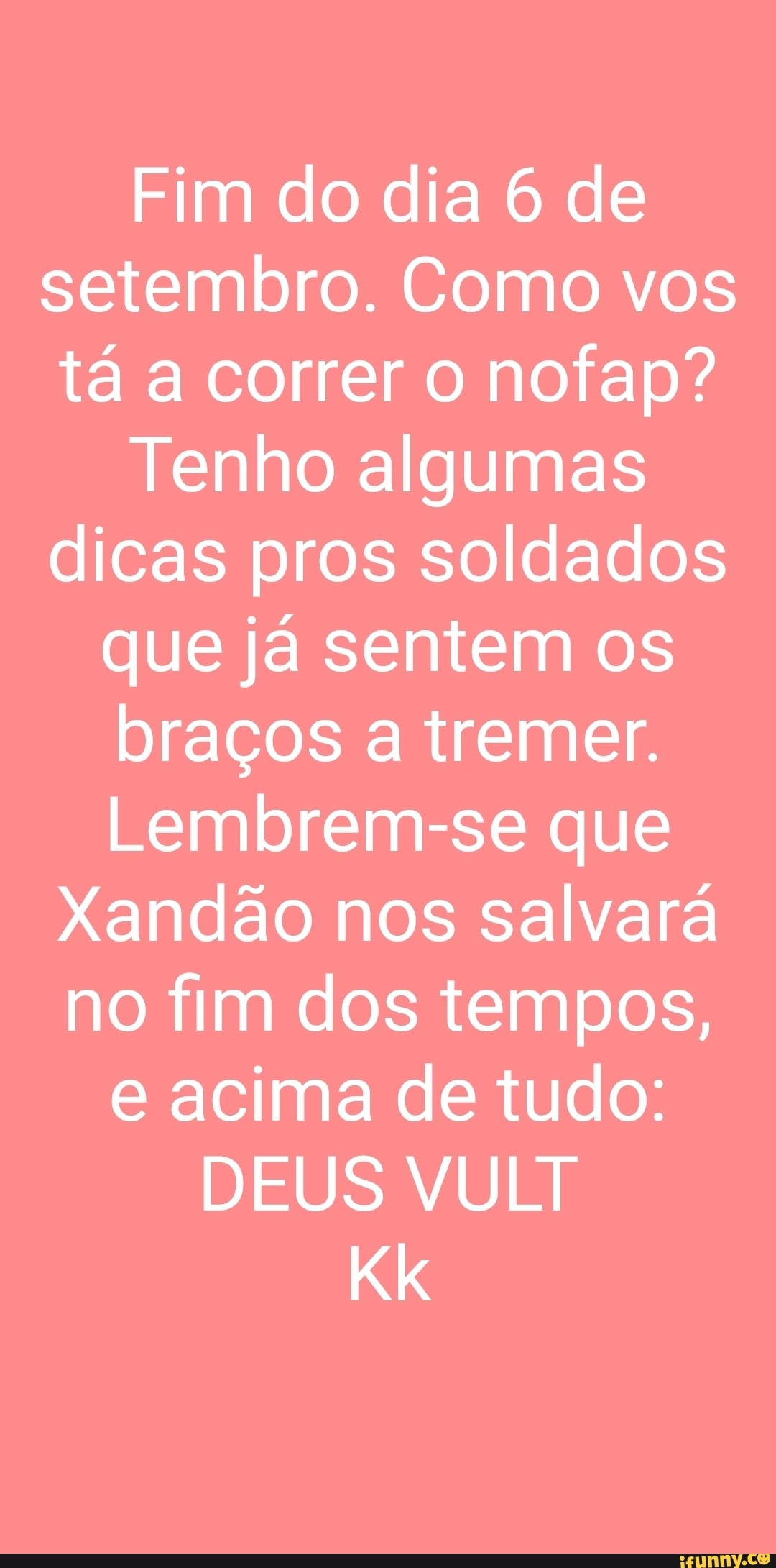 Fim do dia 6 de setembro. Como vos tá a correr o nofap?
Tenho algumas dicas pros soldados
que já sentem os
braços a tremer.
Lembrem-se que
Xandão nos salvará no fim dos tempos,
e acima de tudo:
DEUS VULT
Kk