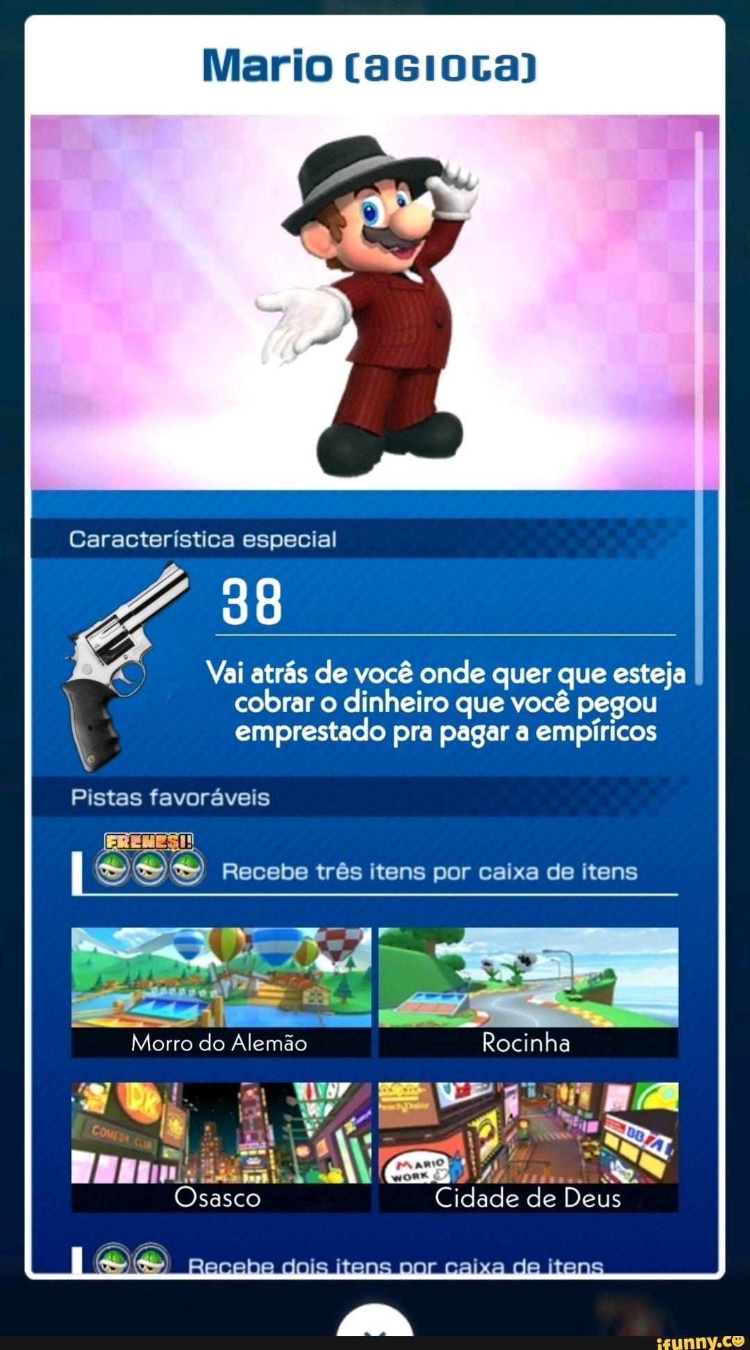 Mario
Característica especial
Vai atrás de você onde quer que esteja cobrar o dinheiro que você pegou
emprestado pra pagar a empíricos
Pistas favoráveis
ERENES!!
Recebe três itens por caixa de itens
Morro do Alemão Rocinha
Cidade de Deus
dois itens caixa de