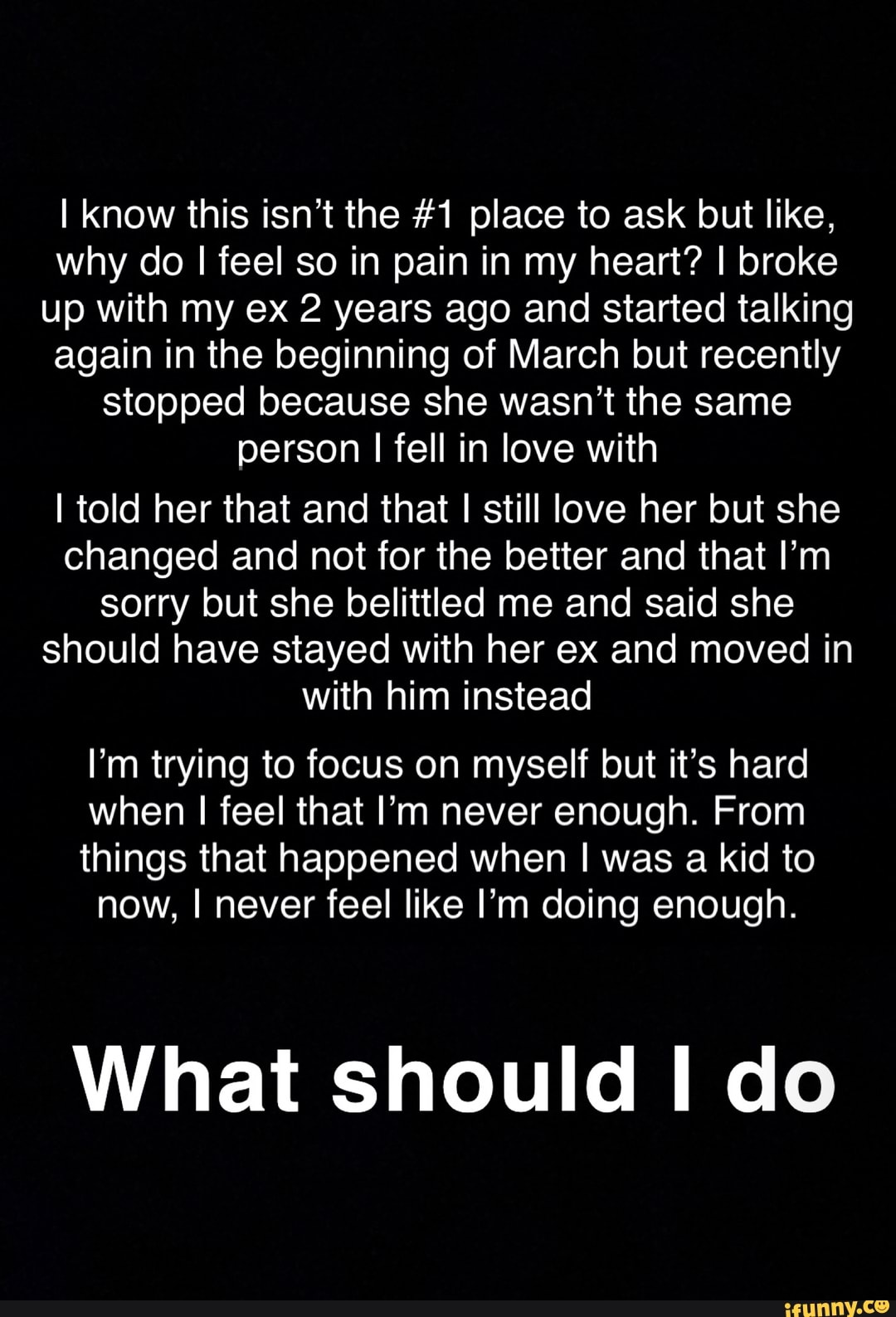 I know this isn't the #1 place to ask but like, why do I feel so in pain in my heart? I broke up with my ex 2 years ago and started talking again in the beginning of March but recently stopped because she wasn't the same person I fell in love with
I told her that and that I I still love her but she changed and not for the better and that I'm sorry but she belittled me and said she should have stayed with her ex and moved in with him instead
I'm trying to focus on myself but it's hard when I feel that I'm never enough. From
things that happened when I was a kid to now, I never feel like I'm doing enough.
What should I do