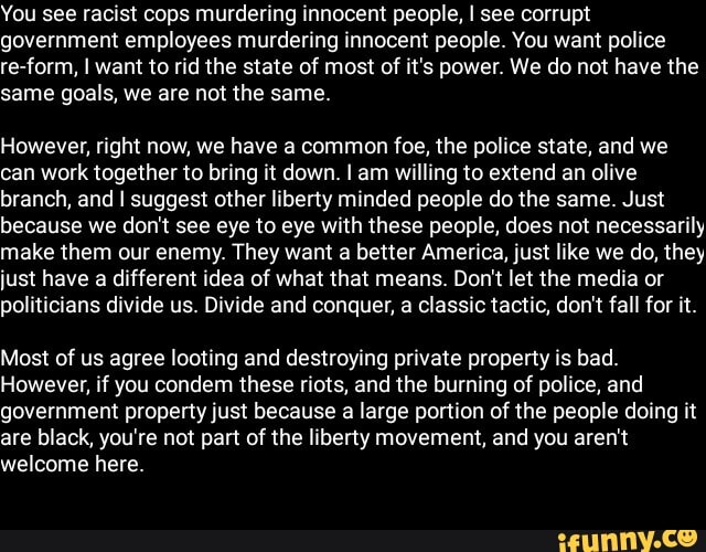 You see racist cops murdering innocent people, I see corrupt
government employees murdering innocent people. You want police
re-form, I want to rid the state of most of it's power. We do not have the
same goals, we are not the same.
However, right now, we have a common foe, the police state, and we
can work together to bring it down. I am willing to extend an olive
branch, and I suggest other liberty minded people do the same. Just
because we don't see eye to eye with these people, does not necessarily
make them our enemy. They want a better America, just like we do, they
just have a different idea of what that means. Don't let the media or
politicians divide us. Divide and conquer, a classic tactic, don't fall for it.
Most of us agree looting and destroying private property is bad.
However, if you condem these riots, and the burning of police, and
government property just because a large portion of the people doing it
are black, you're not part of the liberty movement, and you aren't
welcome here.