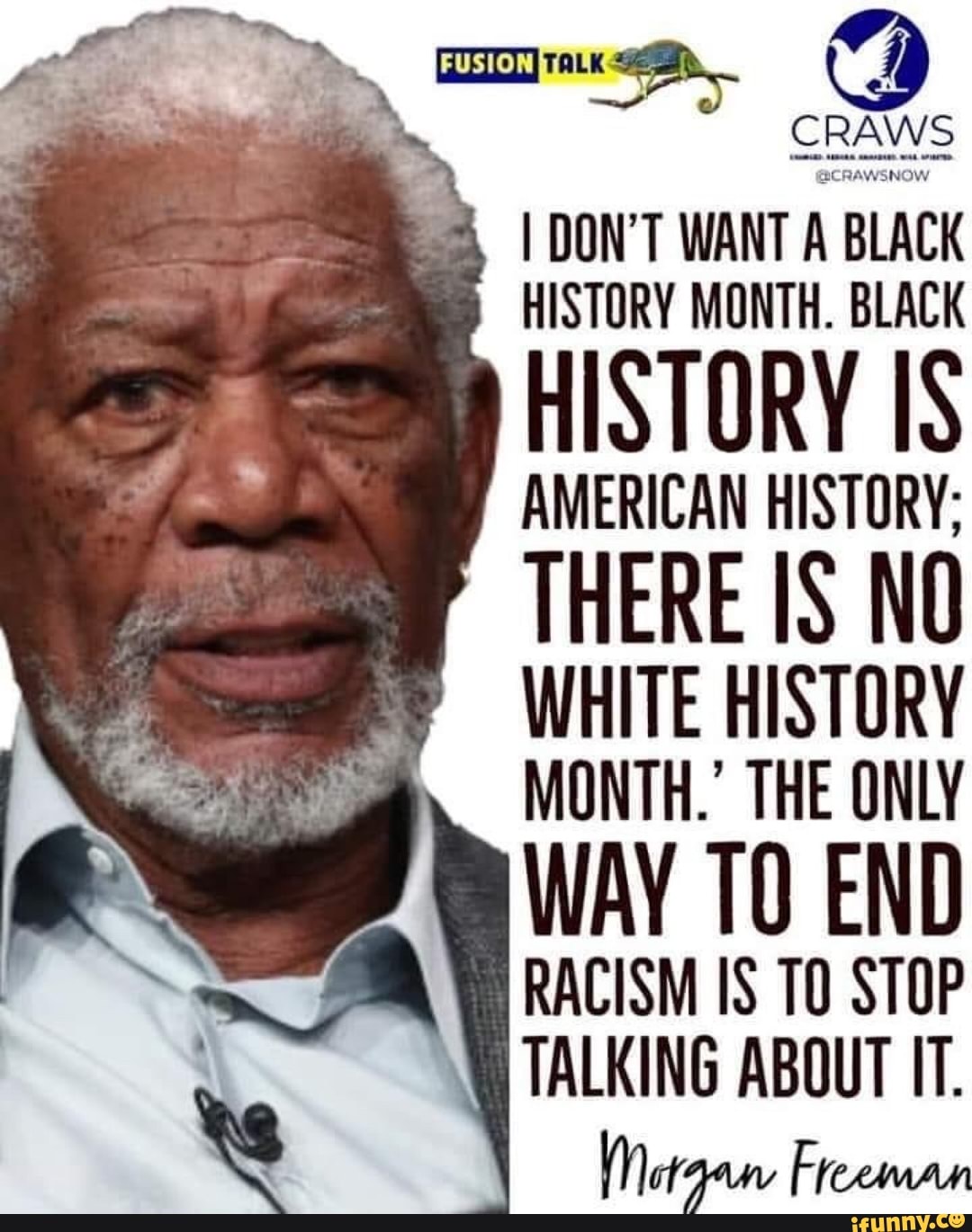 amet Ra
CRAWS I DON'T WANT A BLACK
HISTORY MONTH. BLACK
HISTORY IS
AMERICAN HISTORY;
THERE IS NO
WHITE HISTORY
MONTH.' THE ONLY
TALKING ABOUT IT.
Morgan Freeman