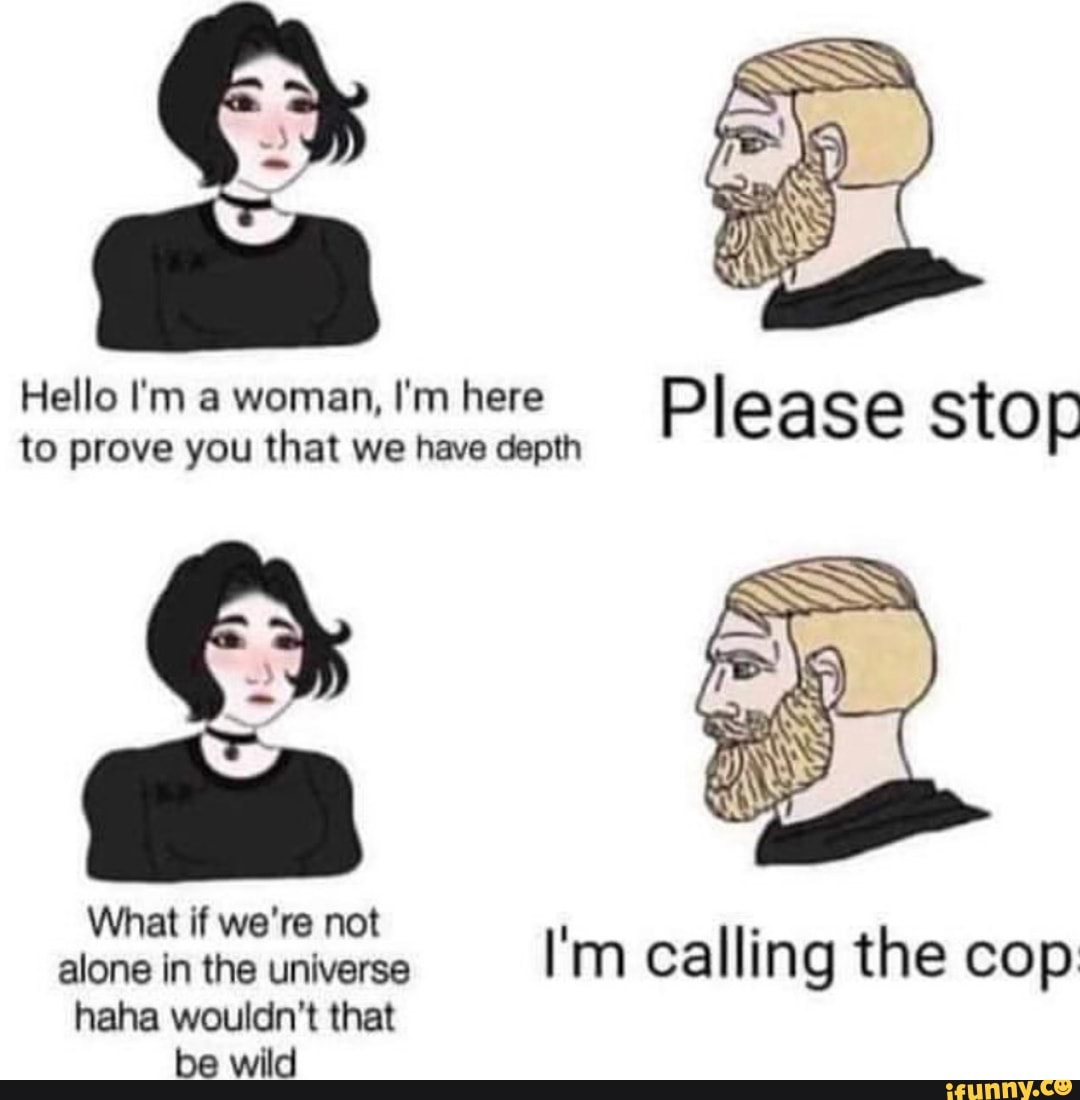 Hello I'm a woman, I'm here Please stop
to prove you that we have depth
o
What if we're not
alone in the universe
I'm calling the cop
haha wouldn't that
be wild