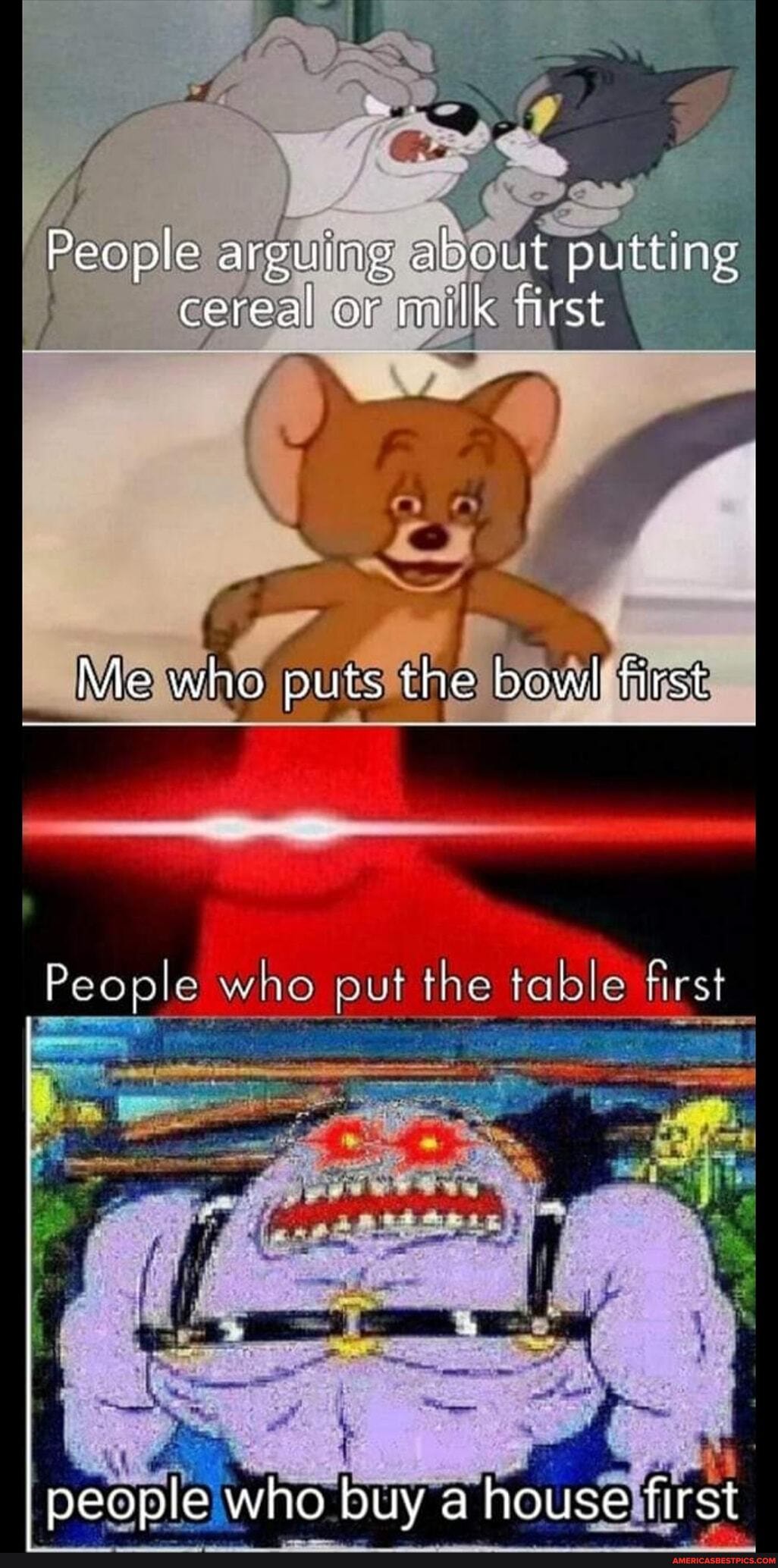 People arguing about putting cereal or milk first
Me who puts the bowl first
People who put the table first
people who buy a house first