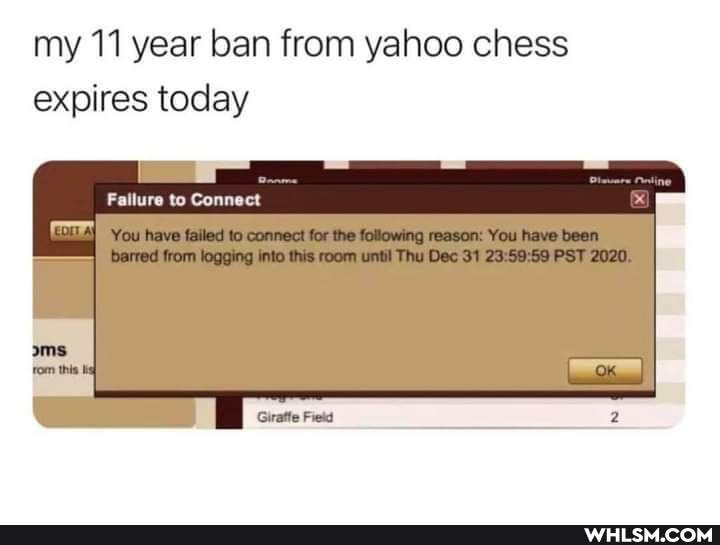 my 11 year ban from yahoo chess expires today
Failure to Connect
You have failed to connect for the following reason: You have been barred from logging into this room until Thu Dec 31 PST 2020.