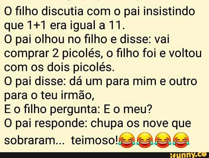 O filho discutia com o pai insistindo
que 1+1 era igual a 11.
O pai olhou no filho e disse: vai
comprar 2 picolés, o filho foi e voltou
com os dois picolés.
O pai disse: dá um para mim e outro
para o teu irmão,
E o filho pergunta: E o meu?
O pai responde: chupa os nove que
sobraram... teimoso!k3kSe E