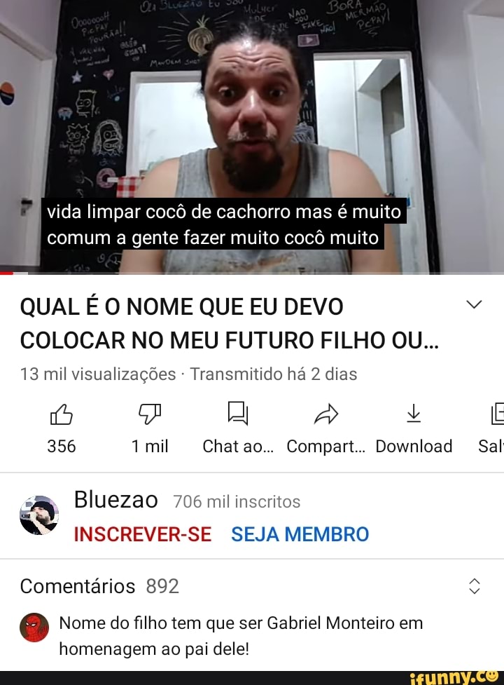 vida limpar cocô de cachorro mas é muito comum a gente fazer muito cocô muito
QUAL É O NOME QUE EU DEVO COLOCAR NO MEU FUTURO FILHO OU...
13 mil visualizações - Transmitido há 2 dias
JA + E
356 mil Chat ao... Compart.. Download Sal
Bluezao 706 mil inscritos
INSCREVER-SE SEJA MEMBRO
Comentários 892
Nome do filho tem que ser Gabriel Monteiro em homenagem ao pai dele!