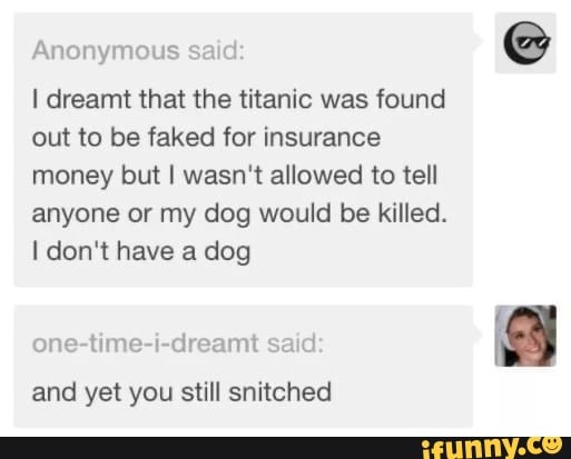 I dreamt that the titanic was found
out to be faked for insurance
money but I wasn't allowed to tell
anyone or my dog would be killed.
I don't have a dog
one-time-i-dreamt said
and yet you still snitched