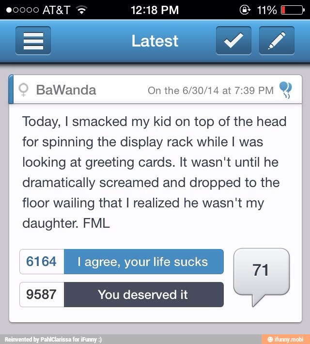 I BaWanda On the 6/30/14 at 7:39 PM
Y
Today, I smacked my kid on top of the head
for spinning the display rack while I was
looking at greeting cards. It wasn't until he
dramatically screamed and dropped to the
floor wailing that I realized he wasn't my
daughter. FML
UN I agree, your life sucks
71