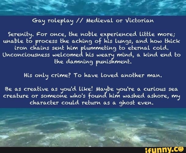 a
Gay roleplay Medieva
or
Victorian
Serenity. For once, the noble experienced Little more;
unable to process the aching of his Lungs, and how thick
iron chains sent him pete to eternal cold,
Unconciousness welcomed his weary
mind, a
kind end to
the damning punishment.
His only crime? To have Loved another man.
Be as
creative as
you'd Like! Ma: ase you're a curious sea
creature or someohe who's found him washed ashore, my
character could return as a
ghost even,