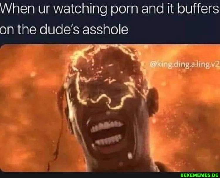 hen ur watching porn and it buffers on the dude's asshole