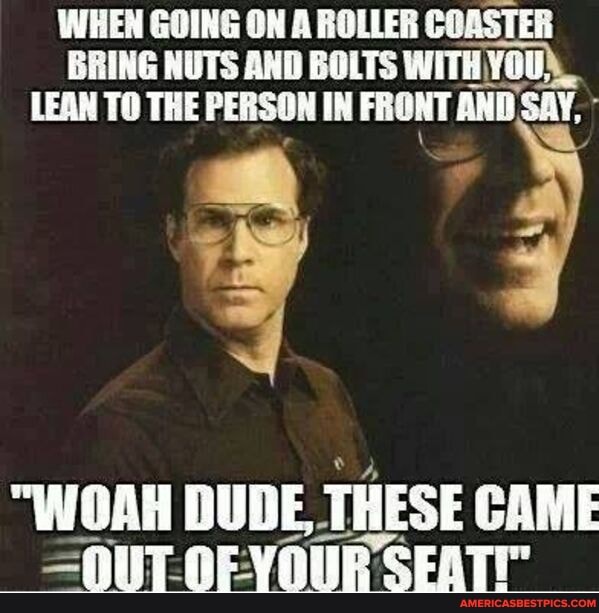 WHEN GOING ON A ROLLER COASTER BRING NUTS AND BOLTS WITHYOU),
LEAN TO THE PERSON IN FRONT AND SAY,
"WOAH DUDE THESE CAME