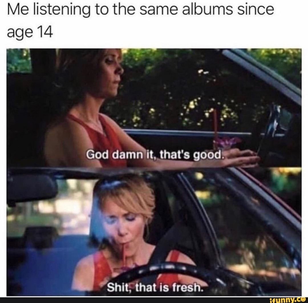 Me listening to the same albums since
age 14
A
Shit
tare)
ih fresh"