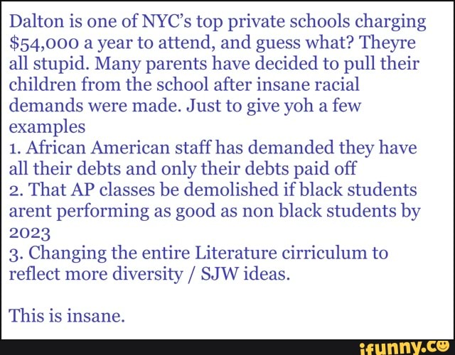 Dalton is one of NYC's top private schools charging
$54,000 a year to attend, and guess what? Theyre all stupid. Many parents have decided to pull their children from the school after insane racial demands were made. Just to give yoh a few examples
1. African American staff has demanded they have all their debts and only their debts paid off
2. That AP classes be demolished if black students arent performing as good as non black students by
2023
3. Changing the entire Literature cirriculum to reflect more diversity / SJW ideas.
This is insane.