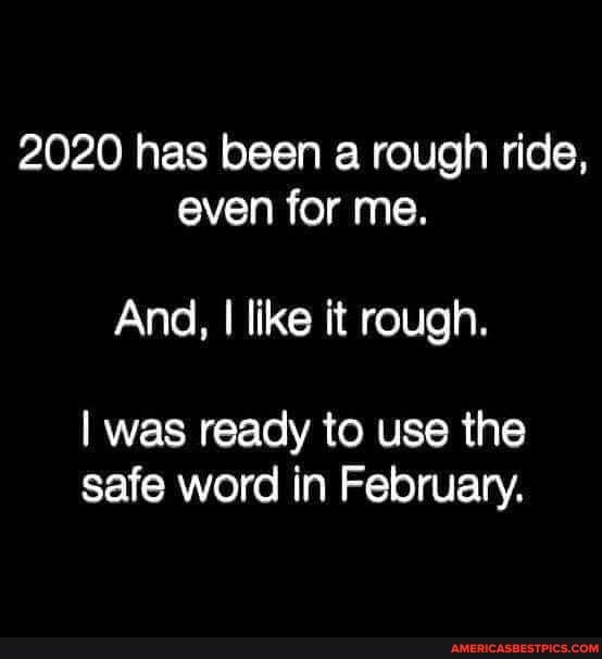 2020 has been a rough ride, even for me.
And, I like it rough.
I was ready to use the safe word in February.