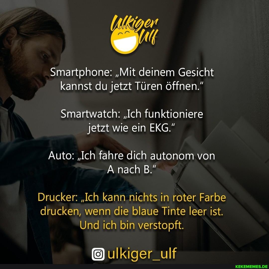 Smartphone: "Mit deinem Gesicht kannst du jetzt Türen öffnen."
Smartwatch: "Ich funktioniere jetzt wie ein EKG."
Auto: "Ich fahre dich autonom von
nach
Drucker: "Ich kann nichts in roter Farbe
drucken, wenn die blaue Tinte leer ist.
Und ich bin verstopft.
ulkiger_ulf
