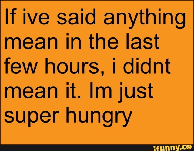 If ive said anything mean in the last few hours, i didnt
mean it. Im just super hungry