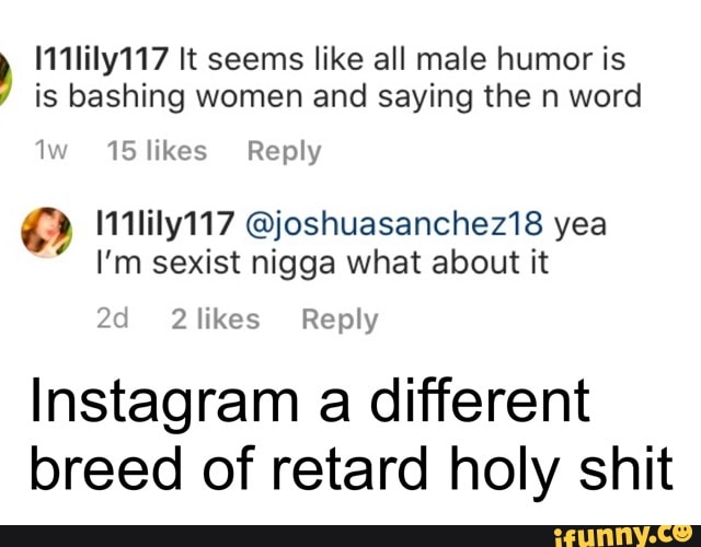 111lily117 It seems like all male humor is is bashing women and saying the n word
Iw 15 likes Reply
I'm sexist nigga what about it 2d likes Reply
Instagram a different
breed of retard holy shit