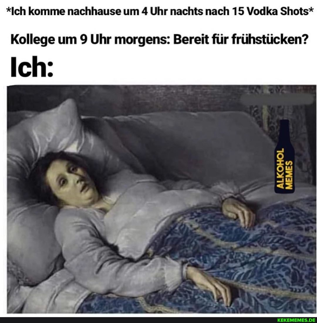 *Ich komme nachhause um 4 Uhr nachts nach 15 Vodka Shots*
Kollege um 9 Uhr morgens: Bereit für frühstücken?
ALKOHOL