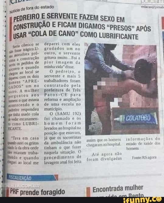 do fora do estado
cômico se
trágico.U- moradora pró- ima construção os pedidos de quando ao local se
"com dois
"APRE-
GADOS" um no qutro. A mulher
pedar encanamen- cómo LUBRI- bomem
ANTE.
Tava em casa estavam traba-
do quando ao local me
MM I coNSTRUÇÃO E FICAM SERVENTE DIGAMOS FAZEM SEXO APÓS I USAR "COLA DE CANO" FICAM COMO LUBRIFICANTE
cômico deparei com eles grudados um no outro, servente construção gritava multo,..Foi a pior Imagem da minha vida" disse.
O pedreira, servente mais 5 trabalhadores foram contratado pela prefeitura de Três
Patos-CE para reforma e ampliação de uma escola no munlcípio,
O (SAMU 192) foi chamado e os homem foram levados ao hospital na posição que estavam,
Já que os socomistas.
da ambulância não linham que fazer niiquela situação O procedimento de
Javagem anal foi feita
PRF prende foragido
assim que os homens informações do
chegaram aohospltal. estado de homens
Atê agora não
foram divul agora
I Encontrada mulher
da ama Dontn