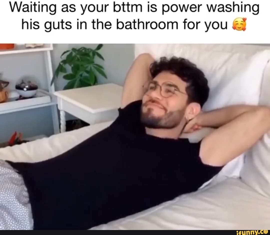 Waiting as your bttm is power washing
his guts in the bathroom for you Ex