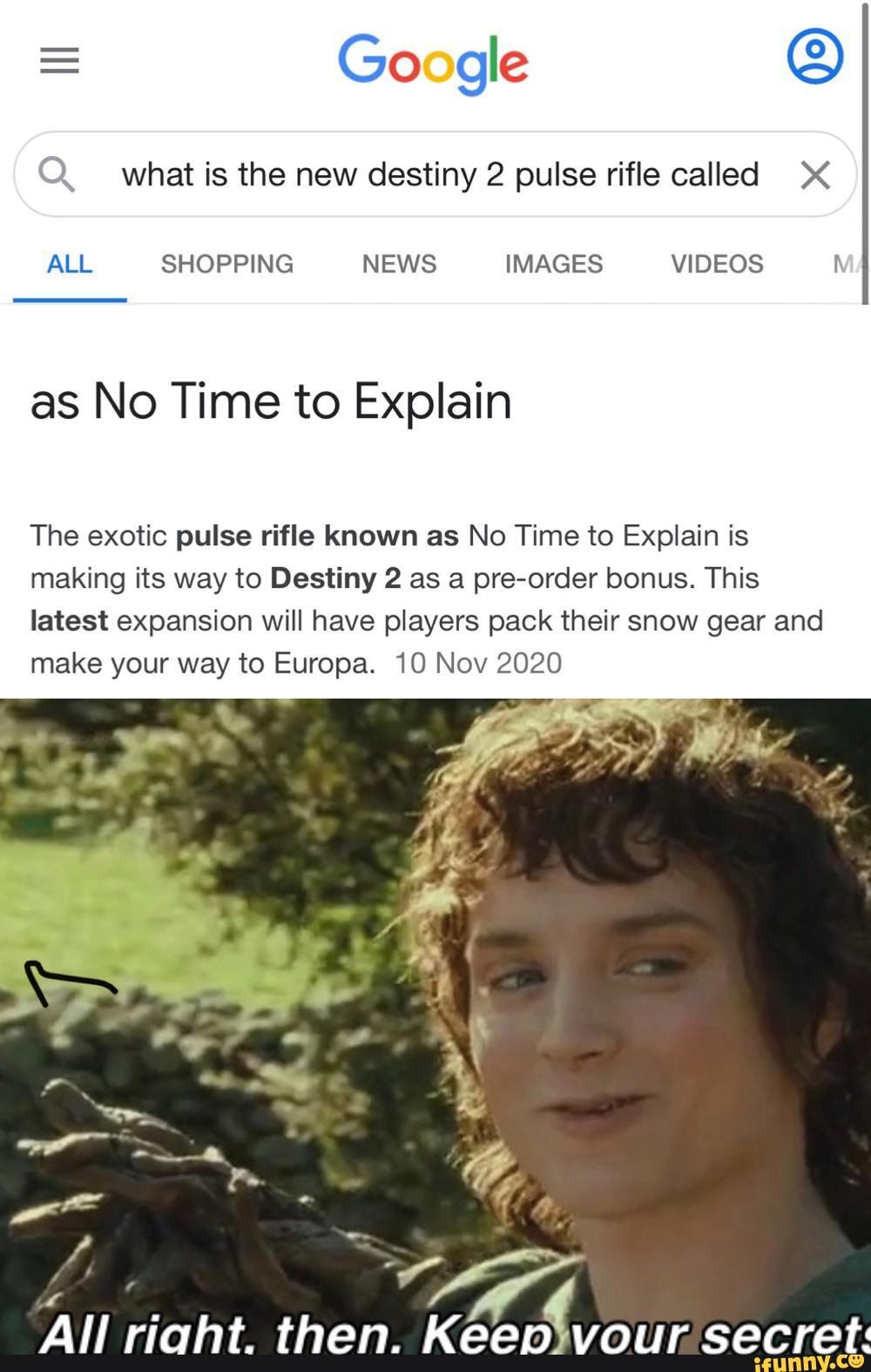 = Google
Q. what is the new destiny 2 pulse rifle called
ALL SHOPPING NEWS IMAGES VIDEOS
as No Time to Explain
The exotic pulse rifle known as No Time to Explain is making its way to Destiny 2 as a pre-order bonus. This latest expansion will have players pack their snow gear and make your way to Europa. 10 Nov 2020