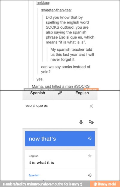 sweeter-than-tea:
Did you know that by
spelling the english word
'SOCKS outloud, you are
also saying the spanish
phrase Eso si que es, which
means "it is what is
is"
My spanish teacher told
us this last year and I will
never forget it
can we say socks instead of
yes.
Mama, just killed aman KSOCKS
I
'Spanish e English